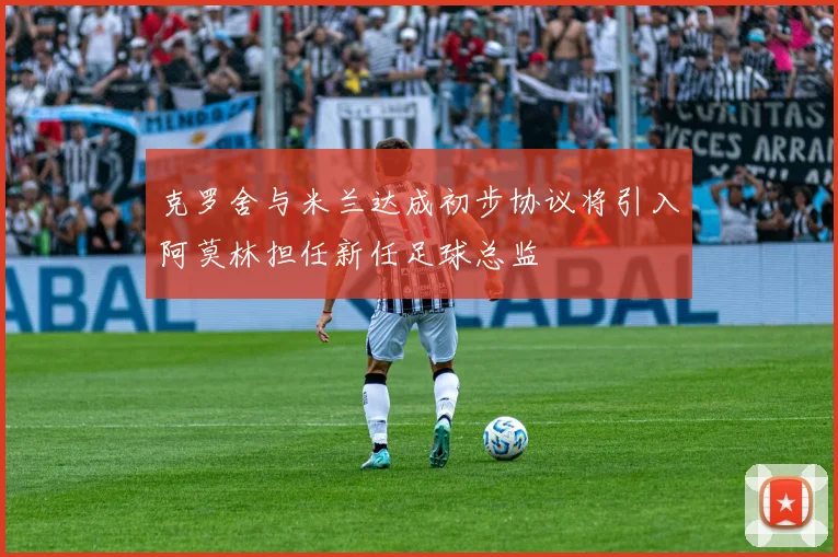 克罗舍与米兰达成初步协议将引入阿莫林担任新任足球总监