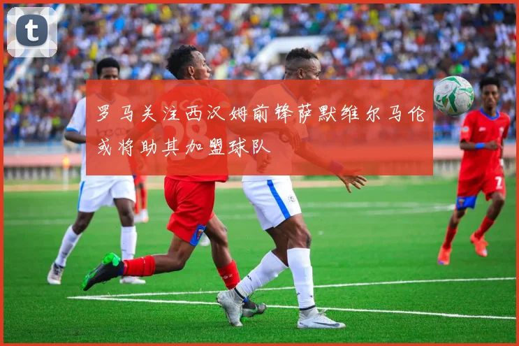 罗马关注西汉姆前锋萨默维尔马伦或将助其加盟球队
