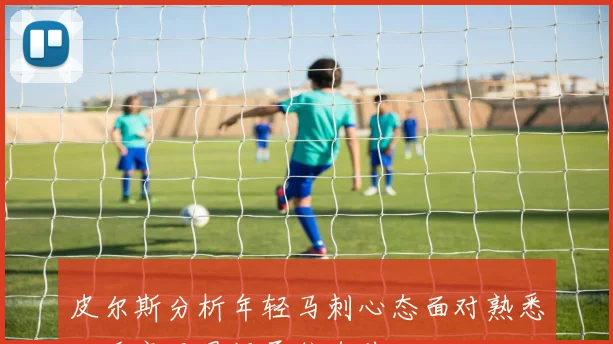 皮尔斯分析年轻马刺心态面对熟悉对手毫无畏惧勇往直前