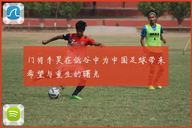 门将李昊在低谷中为中国足球带来希望与重生的曙光