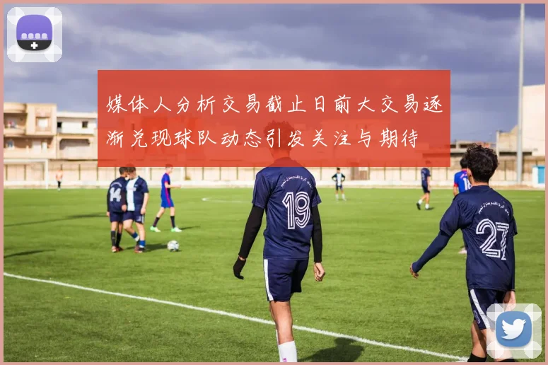 媒体人分析交易截止日前大交易逐渐兑现球队动态引发关注与期待