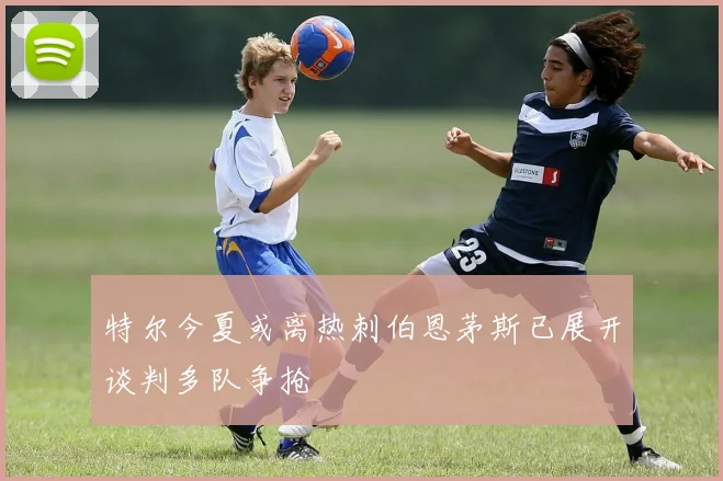 特尔今夏或离热刺伯恩茅斯已展开谈判多队争抢