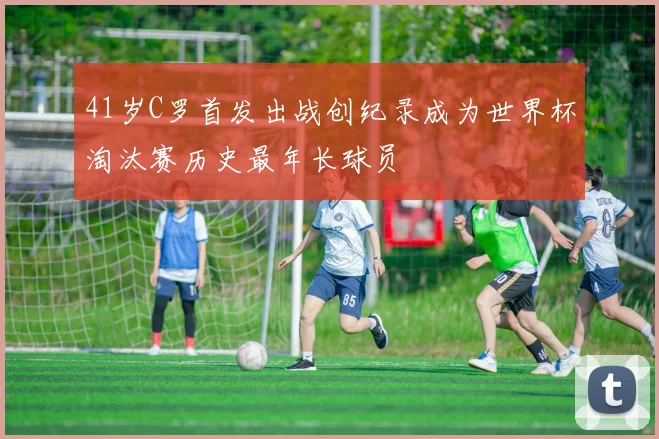 41岁C罗首发出战创纪录成为世界杯淘汰赛历史最年长球员
