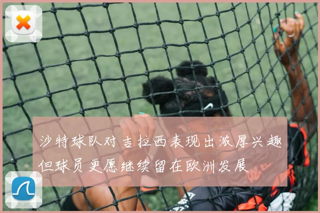 沙特球队对吉拉西表现出浓厚兴趣但球员更愿继续留在欧洲发展