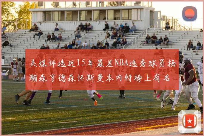 美媒评选近15年最差NBA选秀球员杨瀚森亨德森怀斯曼本内特榜上有名
